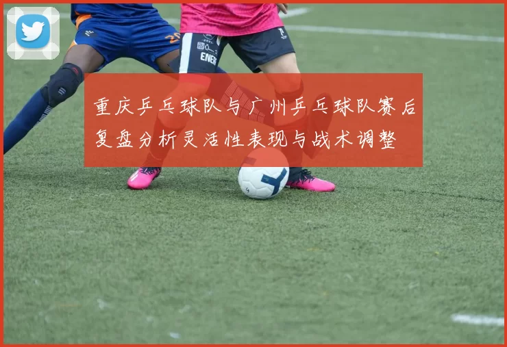 重庆乒乓球队与广州乒乓球队赛后复盘分析灵活性表现与战术调整