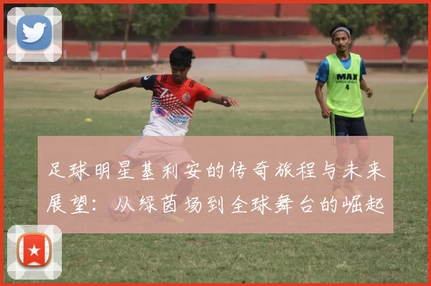足球明星基利安的传奇旅程与未来展望：从绿茵场到全球舞台的崛起
