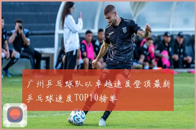 广州乒乓球队以卓越速度登顶最新乒乓球速度TOP10榜单