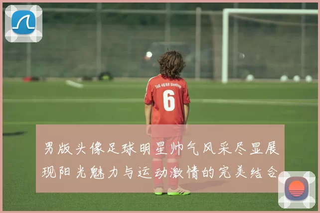 男版头像足球明星帅气风采尽显展现阳光魅力与运动激情的完美结合