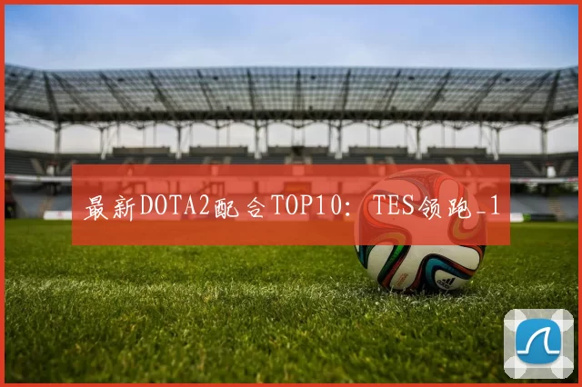 最新DOTA2配合TOP10：TES领跑_1