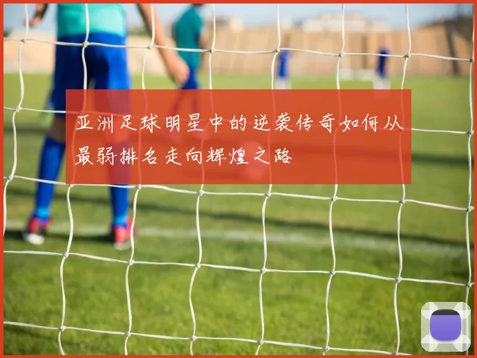 亚洲足球明星中的逆袭传奇如何从最弱排名走向辉煌之路