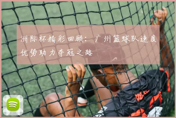 洲际杯精彩回顾：广州篮球队速度优势助力夺冠之路