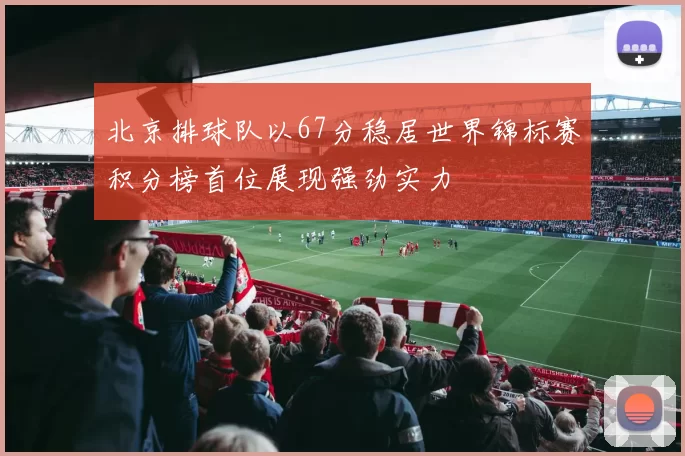 北京排球队以67分稳居世界锦标赛积分榜首位展现强劲实力
